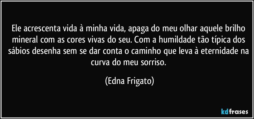 Ele acrescenta vida à minha vida, apaga do meu olhar aquele brilho mineral com as cores vivas do seu. Com a humildade tão típica dos sábios desenha sem se dar conta o caminho que leva à eternidade na curva do meu sorriso. (Edna Frigato)