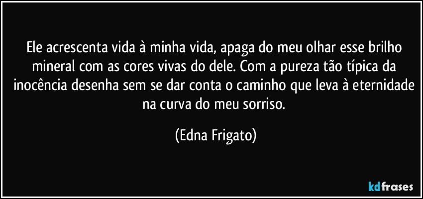 Ele acrescenta vida à minha vida, apaga do meu olhar esse brilho mineral com as cores vivas do dele. Com a pureza tão típica da inocência desenha sem se dar conta o caminho que leva à eternidade na curva do meu sorriso. (Edna Frigato)