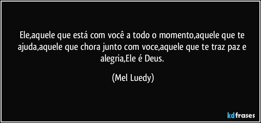 Ele,aquele que está com você a todo o momento,aquele que te ajuda,aquele que chora junto com voce,aquele que te traz paz e alegria,Ele é Deus. (Mel Luedy)