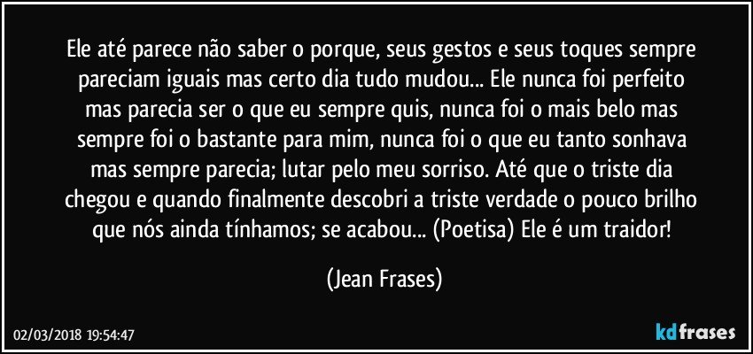 Ele até parece não saber o porque, seus gestos e seus toques sempre pareciam iguais mas certo dia tudo mudou... Ele nunca foi perfeito mas parecia ser o que eu sempre quis, nunca foi o mais belo mas sempre foi o bastante para mim, nunca foi o que eu tanto sonhava mas sempre parecia; lutar pelo meu sorriso. Até que o triste dia chegou e quando finalmente descobri a triste verdade o pouco brilho que nós ainda tínhamos; se acabou... (Poetisa) Ele é um traidor! (Jean Frases)