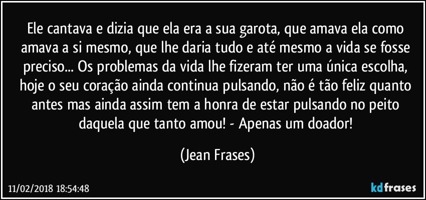 Ele cantava e dizia que ela era a sua garota, que amava ela como amava a si mesmo, que lhe daria tudo e até mesmo a vida se fosse preciso... Os problemas da vida lhe fizeram ter uma única escolha, hoje o seu coração ainda continua pulsando, não é tão feliz quanto antes mas ainda assim tem a honra de estar pulsando no peito daquela que tanto amou! - Apenas um doador! (Jean Frases)