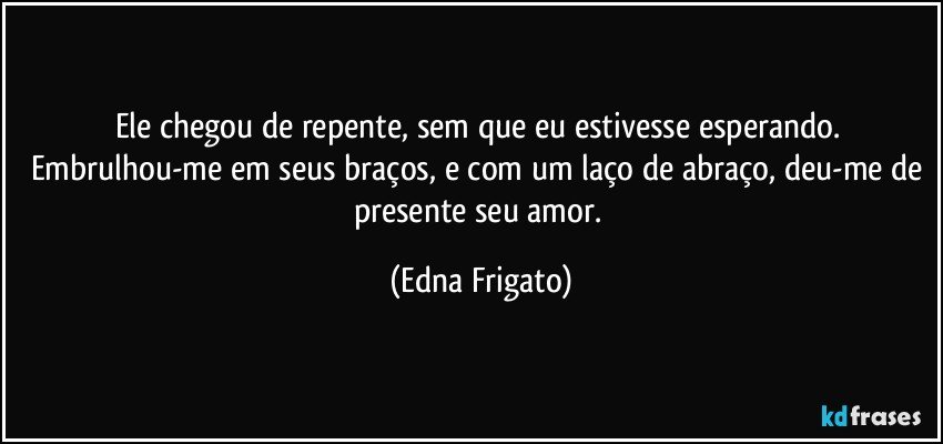 Ele chegou de repente, sem que eu estivesse esperando. Embrulhou-me em seus braços, e com um laço de abraço,  deu-me de presente seu amor. (Edna Frigato)