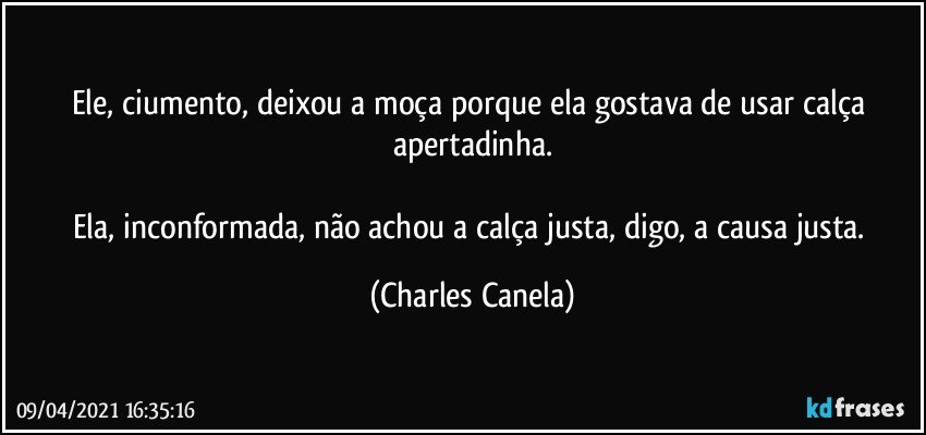 Ele, ciumento,  deixou a moça porque ela gostava de usar calça apertadinha.

Ela, inconformada, não achou a calça justa, digo, a causa justa. (Charles Canela)