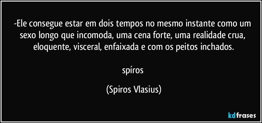 -Ele consegue estar em dois tempos no mesmo instante como um sexo longo que incomoda, uma cena forte, uma realidade crua, eloquente, visceral, enfaixada e com os peitos inchados.

spíros (Spiros Vlasius)