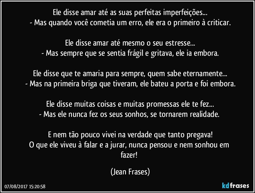 Ele disse amar até as suas perfeitas imperfeições...
- Mas quando você cometia um erro, ele era o primeiro à criticar.

Ele disse amar até mesmo o seu estresse...
- Mas sempre que se sentia frágil e gritava, ele ia embora.

Ele disse que te amaria para sempre, quem sabe eternamente...
- Mas na primeira briga que tiveram, ele bateu a porta e foi embora.

Ele disse muitas coisas e muitas promessas ele te fez...
- Mas ele nunca fez os seus sonhos, se tornarem realidade. 

E nem tão pouco vivei na verdade que tanto pregava!
O que ele viveu à falar e a jurar, nunca pensou e nem sonhou em fazer! (Jean Frases)