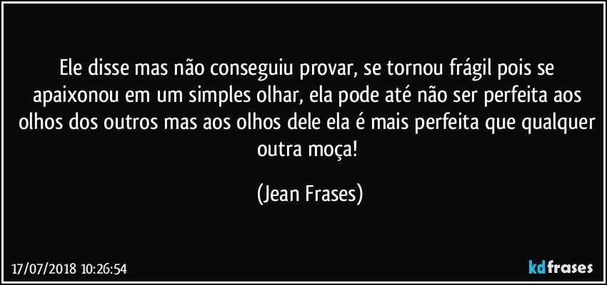 Ele disse mas não conseguiu provar, se tornou frágil pois se apaixonou em um simples olhar, ela pode até não ser perfeita aos olhos dos outros mas aos olhos dele ela é mais perfeita que qualquer outra moça! (Jean Frases)