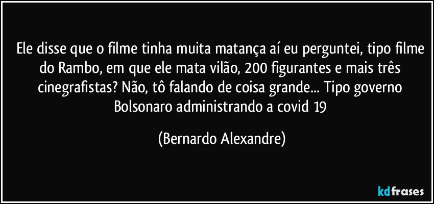 Ele disse que o filme tinha muita matança aí eu perguntei, tipo filme do Rambo, em que ele mata vilão, 200 figurantes e mais três cinegrafistas? Não, tô falando de coisa grande... Tipo governo Bolsonaro administrando a covid 19 (Bernardo Alexandre)