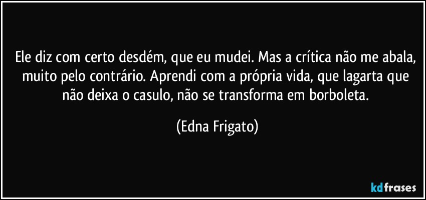 Ele diz com certo desdém, que eu mudei. Mas a crítica não me abala, muito pelo contrário. Aprendi com a própria vida, que lagarta que não deixa o casulo, não se transforma em borboleta. (Edna Frigato)