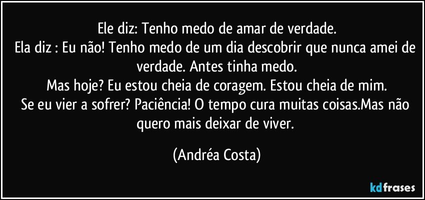 Ele diz: Tenho medo de amar de verdade.
Ela diz : Eu não! Tenho medo de um dia descobrir que nunca amei de verdade. Antes tinha medo.
Mas hoje? Eu estou cheia de coragem. Estou cheia de mim.
Se eu vier a sofrer? Paciência! O tempo cura muitas coisas.Mas não quero mais deixar de viver. (Andréa Costa)