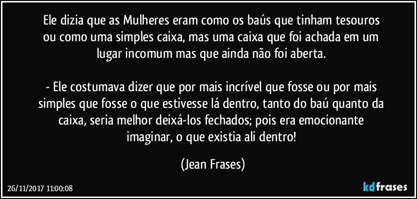 Ele dizia que as Mulheres eram como os baús que tinham tesouros ou como uma simples caixa, mas uma caixa que foi achada em um lugar incomum mas que ainda não foi aberta. 

- Ele costumava dizer que por mais incrível que fosse ou por mais simples que fosse o que estivesse lá dentro, tanto do baú quanto da caixa, seria melhor deixá-los fechados; pois era emocionante imaginar, o que existia ali dentro! (Jean Frases)