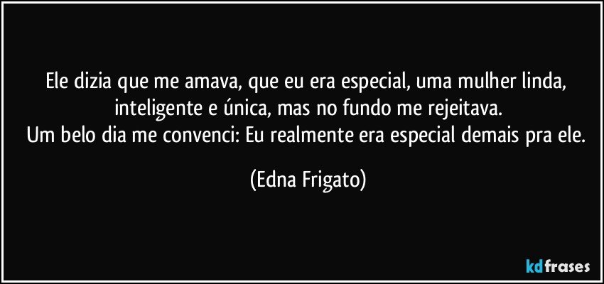 Ele dizia que me amava, que eu era especial, uma mulher linda, inteligente e única, mas no fundo me rejeitava.
Um belo dia me convenci: Eu realmente era especial demais pra ele. (Edna Frigato)