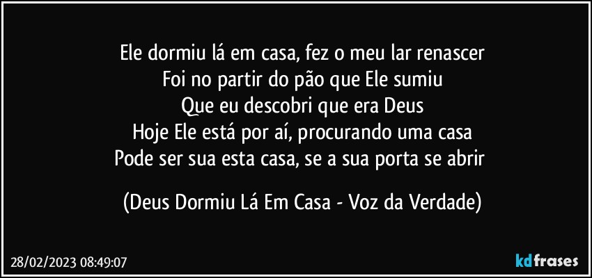 Ele dormiu lá em casa, fez o meu lar renascer
Foi no partir do pão que Ele sumiu
Que eu descobri que era Deus
Hoje Ele está por aí, procurando uma casa
Pode ser sua esta casa, se a sua porta se abrir (Deus Dormiu Lá Em Casa - Voz da Verdade)