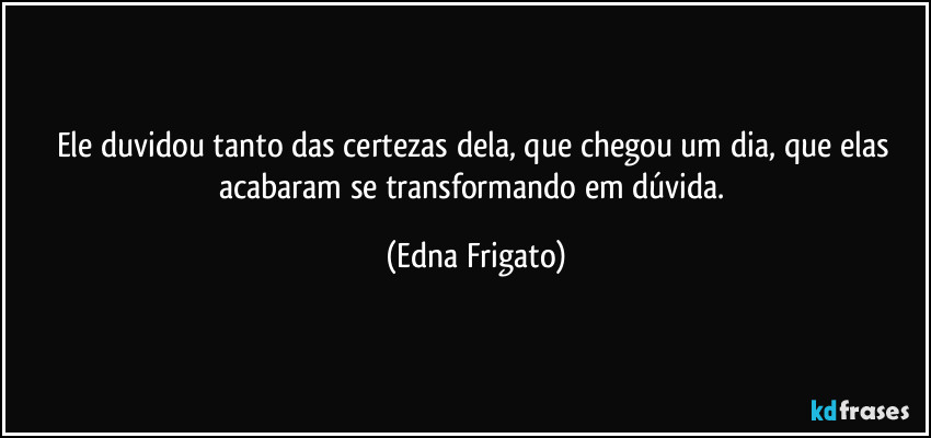 Ele duvidou tanto das certezas dela, que chegou um dia, que elas acabaram se transformando em dúvida. (Edna Frigato)