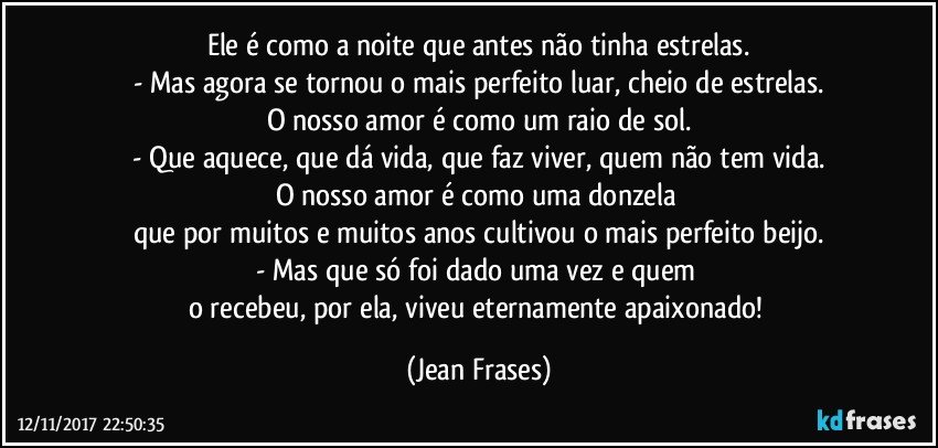 Ele é como a noite que antes não tinha estrelas.
- Mas agora se tornou o mais perfeito luar, cheio de estrelas.
O nosso amor é como um raio de sol.
- Que aquece, que dá vida, que faz viver, quem não tem vida.
O nosso amor é como uma donzela 
que por muitos e muitos anos cultivou o mais perfeito beijo.
- Mas que só foi dado uma vez e quem 
o recebeu, por ela, viveu eternamente apaixonado! (Jean Frases)