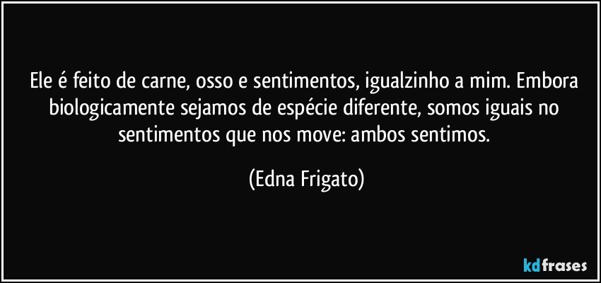 Ele é feito de carne, osso e sentimentos, igualzinho a mim. Embora biologicamente sejamos de espécie diferente, somos iguais no sentimentos que nos move: ambos sentimos. (Edna Frigato)