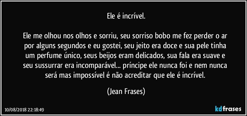 Ele é incrível.

Ele me olhou nos olhos e sorriu, seu sorriso bobo me fez perder o ar por alguns segundos e eu gostei, seu jeito era doce e sua pele tinha um perfume único, seus beijos eram delicados, sua fala era suave e seu sussurrar era incomparável... príncipe ele nunca foi e nem nunca será mas impossível é não acreditar que ele é incrível. (Jean Frases)