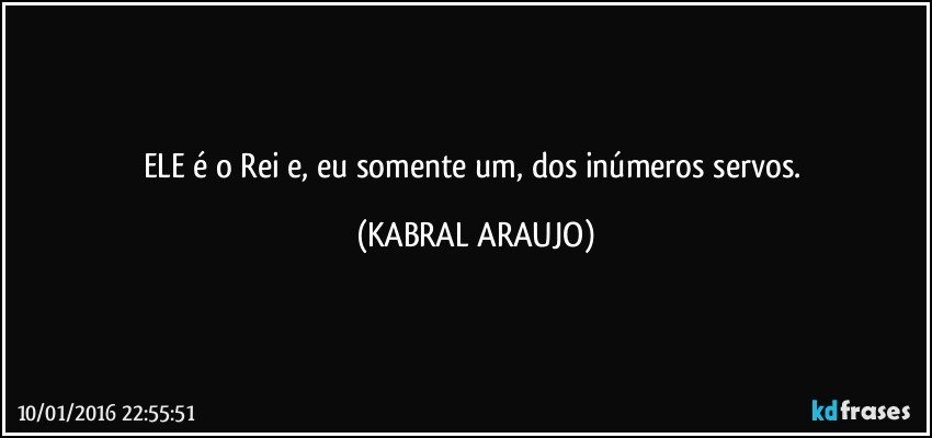 ELE é o Rei e, eu somente um, dos inúmeros servos. (KABRAL ARAUJO)