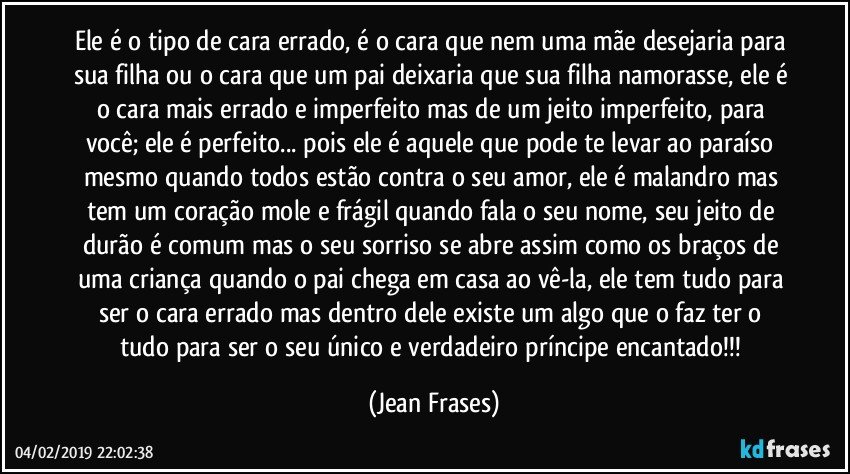 Ele é o tipo de cara errado, é o cara que nem uma mãe desejaria para sua filha ou o cara que um pai deixaria que sua filha namorasse, ele é o cara mais errado e imperfeito mas de um jeito imperfeito, para você; ele é perfeito... pois ele é aquele que pode te levar ao paraíso mesmo quando todos estão contra o seu amor, ele é malandro mas tem um coração mole e frágil quando fala o seu nome, seu jeito de durão é comum mas o seu sorriso se abre assim como os braços de uma criança quando o pai chega em casa ao vê-la, ele tem tudo para ser o cara errado mas dentro dele existe um algo que o faz ter o tudo para ser o seu único e verdadeiro príncipe encantado!!! (Jean Frases)