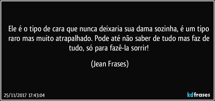 Ele é o tipo de cara que nunca deixaria sua dama sozinha, é um tipo raro mas muito atrapalhado. Pode até não saber de tudo mas faz de tudo, só para fazê-la sorrir! (Jean Frases)