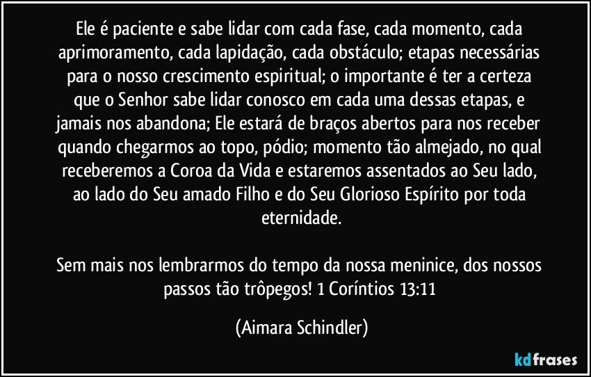 Ele é paciente e sabe lidar com cada fase, cada momento, cada aprimoramento, cada lapidação, cada obstáculo; etapas necessárias para o nosso crescimento espiritual; o importante é  ter a certeza que o Senhor sabe lidar conosco em cada uma dessas etapas, e jamais nos abandona;  Ele estará de braços abertos para nos receber  quando chegarmos  ao topo, pódio;  momento tão almejado, no qual  receberemos a Coroa da Vida e estaremos assentados ao Seu lado,  ao lado do Seu amado Filho e do Seu Glorioso Espírito por toda eternidade.

Sem mais nos lembrarmos do tempo da nossa meninice, dos nossos passos tão trôpegos! 1 Coríntios 13:11 (Aimara Schindler)