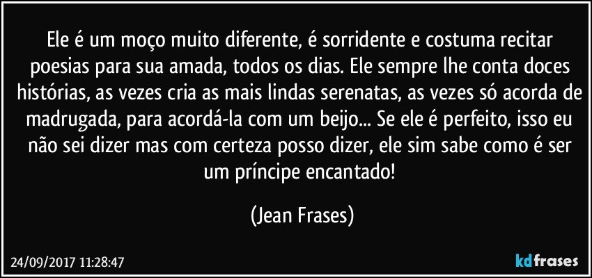 Ele é um moço muito diferente, é sorridente e costuma recitar poesias para sua amada, todos os dias. Ele sempre lhe conta doces histórias, as vezes cria as mais lindas serenatas, as vezes só acorda de madrugada, para acordá-la com um beijo... Se ele é perfeito, isso eu não sei dizer mas com certeza posso dizer, ele sim sabe como é ser um príncipe encantado! (Jean Frases)