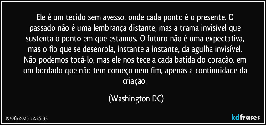 Ele é um tecido sem avesso, onde cada ponto é o presente. O passado não é uma lembrança distante, mas a trama invisível que sustenta o ponto em que estamos. O futuro não é uma expectativa, mas o fio que se desenrola, instante a instante, da agulha invisível. Não podemos tocá-lo, mas ele nos tece a cada batida do coração, em um bordado que não tem começo nem fim, apenas a continuidade da criação. (Washington DC)