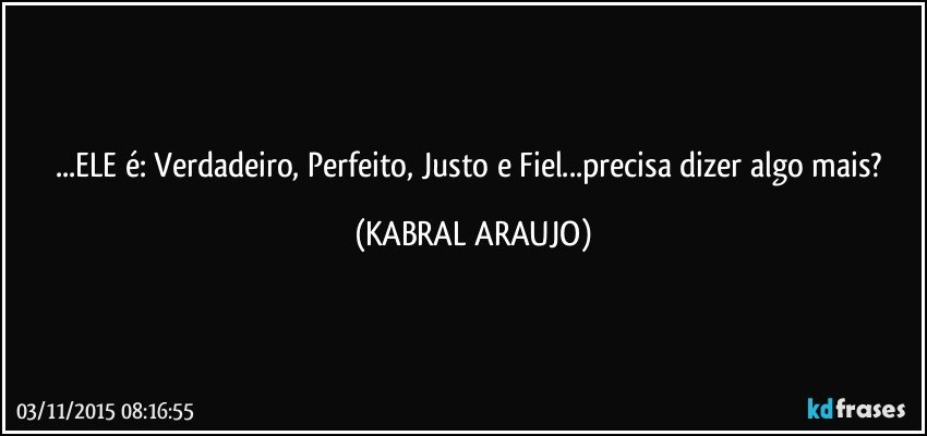 ...ELE é: Verdadeiro, Perfeito, Justo e Fiel...precisa dizer algo mais? (KABRAL ARAUJO)