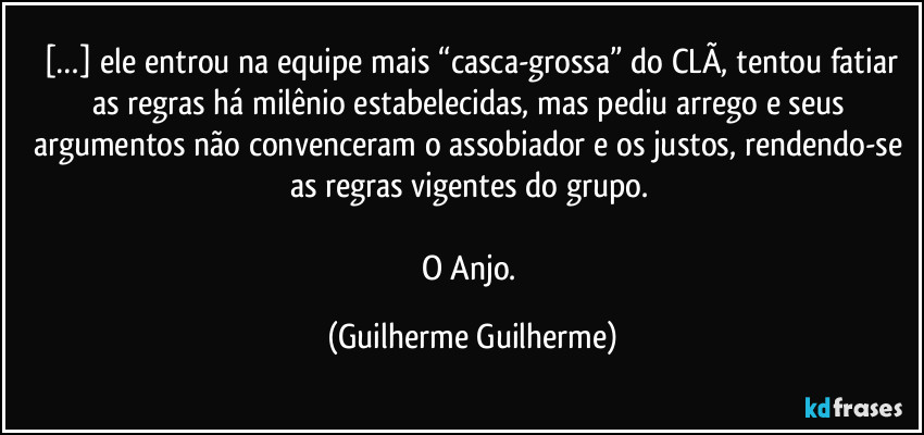 […] ele entrou na equipe mais “casca-grossa” do CLÃ, tentou fatiar as regras há milênio estabelecidas, mas pediu arrego e seus argumentos não convenceram o assobiador e os justos, rendendo-se as regras vigentes do grupo. 

O Anjo. (Guilherme Guilherme)