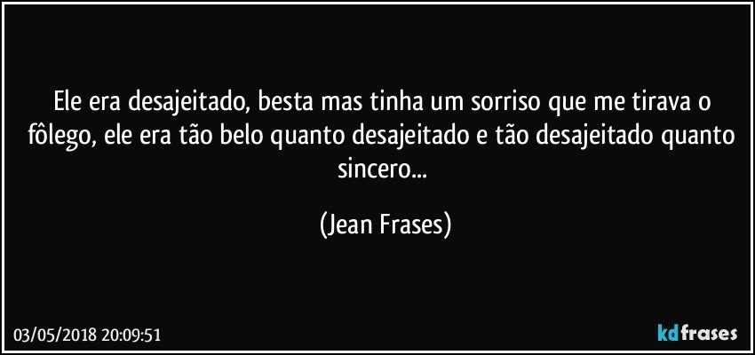 Ele era desajeitado, besta mas tinha um sorriso que me tirava o fôlego, ele era tão belo quanto desajeitado e tão desajeitado quanto sincero... (Jean Frases)