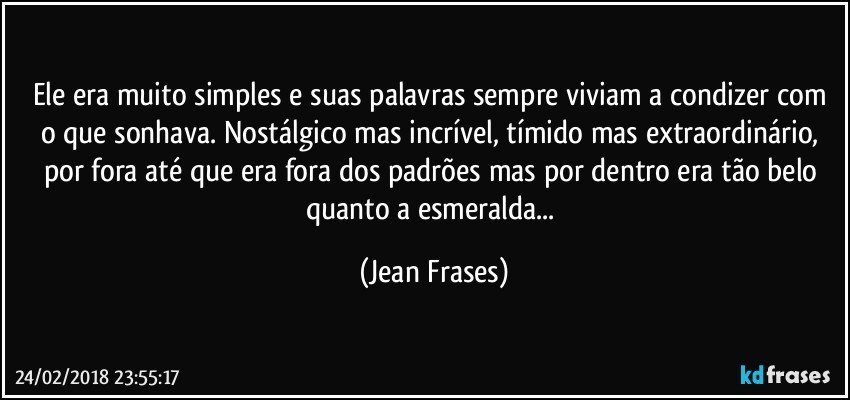 Ele era muito simples e suas palavras sempre viviam a condizer com o que sonhava. Nostálgico mas incrível, tímido mas extraordinário, por fora até que era fora dos padrões mas por dentro era tão belo quanto a esmeralda... (Jean Frases)