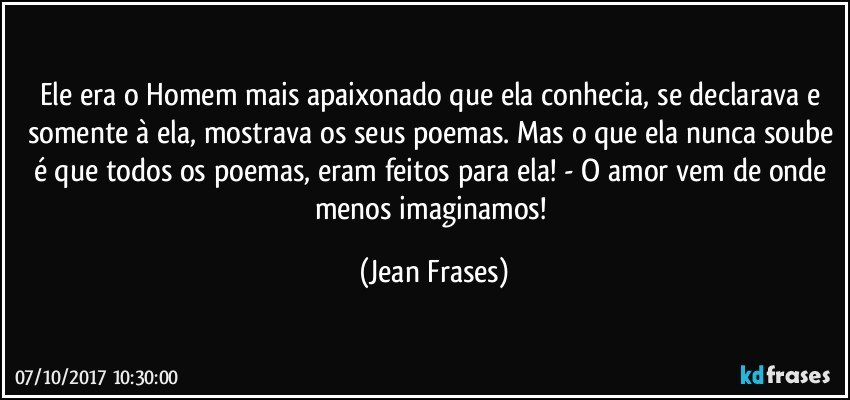 Ele era o Homem mais apaixonado que ela conhecia, se declarava e somente à ela, mostrava os seus poemas. Mas o que ela nunca soube é que todos os poemas, eram feitos para ela! - O amor vem de onde menos imaginamos! (Jean Frases)