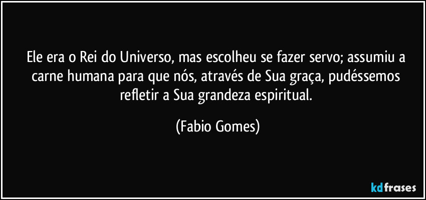 Ele era o Rei do Universo, mas escolheu se fazer servo; assumiu a carne humana para que nós, através de Sua graça, pudéssemos refletir a Sua grandeza espiritual. (Fabio Gomes)