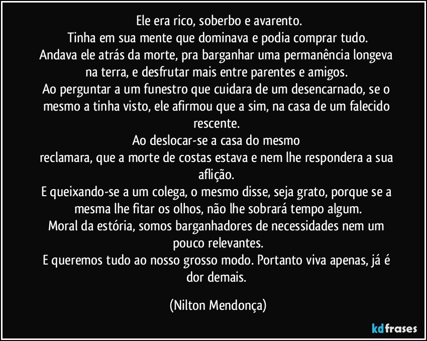 ⁠Ele era rico, soberbo e avarento.
Tinha em sua mente que dominava e podia comprar tudo.
Andava ele atrás da morte, pra barganhar uma permanência longeva na terra, e desfrutar mais entre parentes e amigos. 
Ao perguntar a um funestro que cuidara de um desencarnado, se o mesmo a tinha visto, ele afirmou que a sim, na casa de um falecido rescente.  
Ao deslocar-se a casa do mesmo 
reclamara, que a morte de costas estava e nem lhe respondera a sua aflição. 
E queixando-se a um colega, o mesmo disse, seja grato, porque se a mesma lhe fitar os olhos, não lhe sobrará tempo algum.
Moral da estória, somos barganhadores de necessidades nem um pouco relevantes.
E queremos tudo ao nosso grosso modo. Portanto viva apenas, já é dor demais. (Nilton Mendonça)