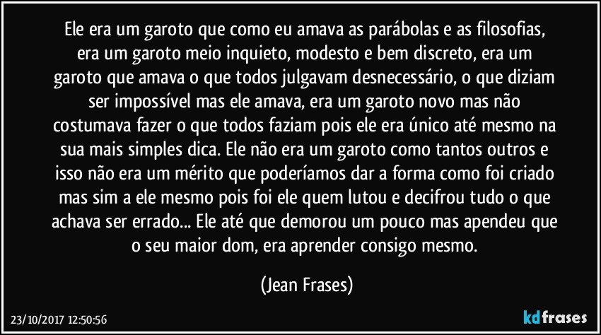 Ele era um garoto que como eu amava as parábolas e as filosofias, era um garoto meio inquieto, modesto e bem discreto, era um garoto que amava o que todos julgavam desnecessário, o que diziam ser impossível mas ele amava, era um garoto novo mas não costumava fazer o que todos faziam pois ele era único até mesmo na sua mais simples dica. Ele não era um garoto como tantos outros e isso não era um mérito que poderíamos dar a forma como foi criado mas sim a ele mesmo pois foi ele quem lutou e decifrou tudo o que achava ser errado... Ele até que demorou um pouco mas apendeu que o seu maior dom, era aprender consigo mesmo. (Jean Frases)