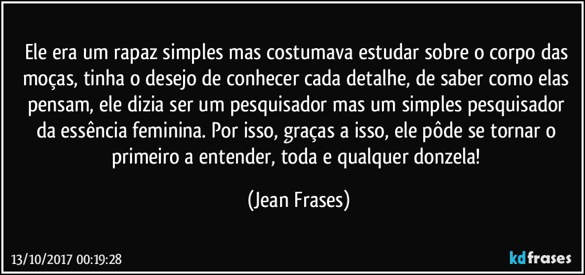 Ele era um rapaz simples mas costumava estudar sobre o corpo das moças, tinha o desejo de conhecer cada detalhe, de saber como elas pensam, ele dizia ser um pesquisador mas um simples pesquisador da essência feminina. Por isso, graças a isso, ele pôde se tornar o primeiro a entender, toda e qualquer donzela! (Jean Frases)