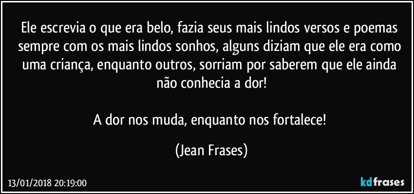 Ele escrevia o que era belo, fazia seus mais lindos versos e poemas sempre com os mais lindos sonhos, alguns diziam que ele era como uma criança, enquanto outros, sorriam por saberem que ele ainda não conhecia a dor!

A dor nos muda, enquanto nos fortalece! (Jean Frases)