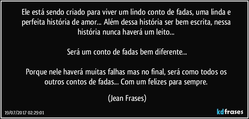 Ele está sendo criado para viver um lindo conto de fadas, uma linda e perfeita história de amor... Além dessa história ser bem escrita, nessa história nunca haverá um leito... 

Será um conto de fadas bem diferente...

Porque nele haverá muitas falhas mas no final, será como todos os outros contos de fadas... Com um felizes para sempre. (Jean Frases)