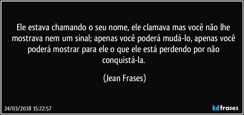 Ele estava chamando o seu nome, ele clamava mas você não lhe mostrava nem um sinal; apenas você poderá mudá-lo, apenas você poderá mostrar para ele o que ele está perdendo por não conquistá-la. (Jean Frases)