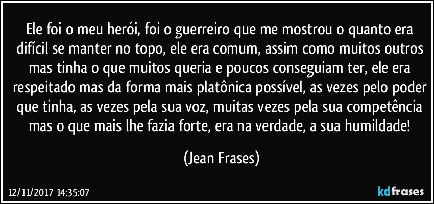 Ele foi o meu herói, foi o guerreiro que me mostrou o quanto era difícil se manter no topo, ele era comum, assim como muitos outros mas tinha o que muitos queria e poucos conseguiam ter, ele era respeitado mas da forma mais platônica possível, as vezes pelo poder que tinha, as vezes pela sua voz, muitas vezes pela sua competência mas o que mais lhe fazia forte, era na verdade, a sua humildade! (Jean Frases)