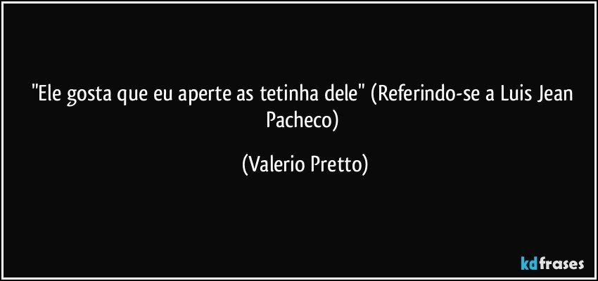 "Ele gosta que eu aperte as tetinha dele" (Referindo-se a Luis Jean Pacheco) (Valerio Pretto)
