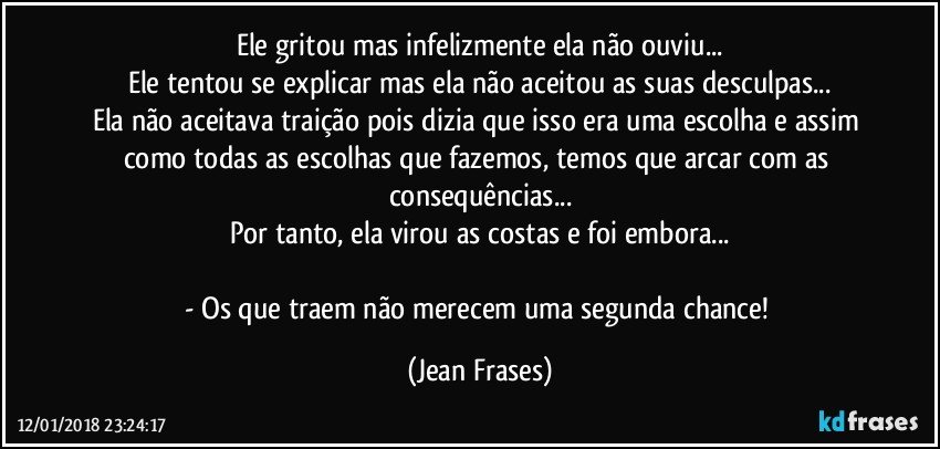 Ele gritou mas infelizmente ela não ouviu...
Ele tentou se explicar mas ela não aceitou as suas desculpas...
Ela não aceitava traição pois dizia que isso era uma escolha e assim como todas as escolhas que fazemos, temos que arcar com as consequências...
Por tanto, ela virou as costas e foi embora...

- Os que traem não merecem uma segunda chance! (Jean Frases)