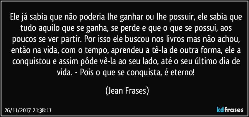 Ele já sabia que não poderia lhe ganhar ou lhe possuir, ele sabia que tudo aquilo que se ganha, se perde e que o que se possui, aos poucos se ver partir. Por isso ele buscou nos livros mas não achou, então na vida, com o tempo, aprendeu a tê-la de outra forma, ele a conquistou e assim pôde vê-la ao seu lado, até o seu último dia de vida. - Pois o que se conquista, é eterno! (Jean Frases)