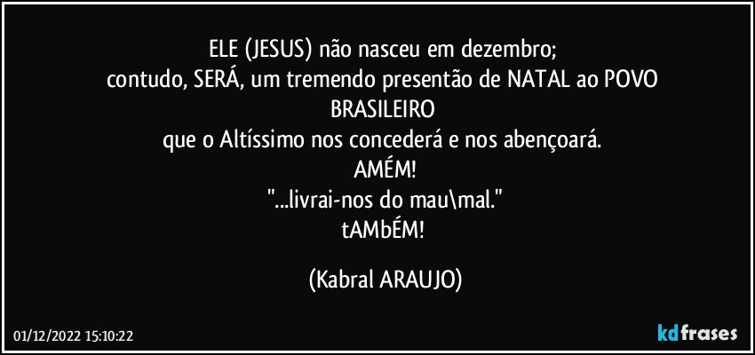 ELE (JESUS) não nasceu em dezembro; 
contudo, SERÁ, um tremendo presentão de NATAL ao POVO BRASILEIRO 
que o Altíssimo nos concederá e nos abençoará. 
AMÉM!
"...livrai-nos do mau\mal."
tAMbÉM! (KABRAL ARAUJO)