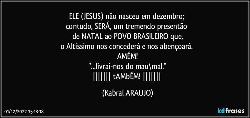 ELE (JESUS) não nasceu em dezembro; 
contudo, SERÁ, um tremendo presentão 
de NATAL ao POVO BRASILEIRO que,
o Altíssimo nos concederá e nos abençoará. 
AMÉM!
"...livrai-nos do mau\mal."
||||||| tAMbÉM! ||||||| (KABRAL ARAUJO)