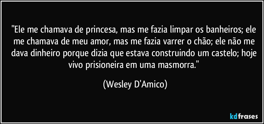 "Ele me chamava de princesa, mas me fazia limpar os banheiros; ele me chamava de meu amor, mas me fazia varrer o chão; ele não me dava dinheiro porque dizia que estava construindo um castelo; hoje vivo prisioneira em uma masmorra." (Wesley D'Amico)