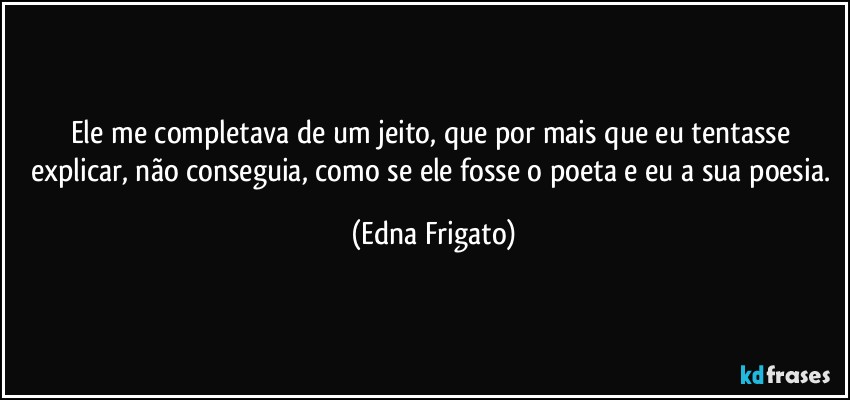 Ele me completava de um jeito, que por mais que eu tentasse explicar, não conseguia, como se ele fosse o poeta e eu a sua poesia. (Edna Frigato)