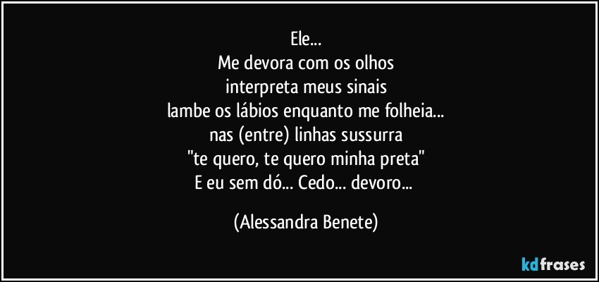 Ele...
Me devora com os olhos
interpreta meus sinais
lambe os lábios enquanto me folheia...
nas (entre) linhas sussurra
"te quero, te quero minha preta"
E eu sem dó... Cedo... devoro... (Alessandra Benete)