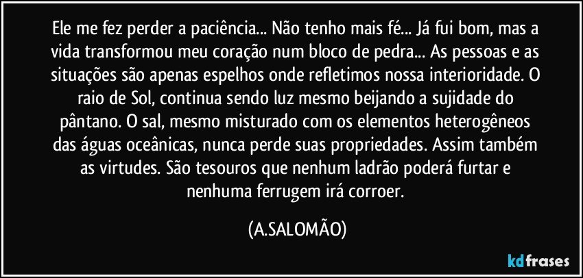 Ele me fez perder a paciência... Não tenho mais fé... Já fui bom, mas a vida transformou meu coração num bloco de pedra... As pessoas e as situações são apenas espelhos onde refletimos nossa interioridade. O raio de Sol, continua sendo luz mesmo beijando a sujidade do  pântano. O sal, mesmo misturado com os elementos heterogêneos das águas oceânicas, nunca perde suas propriedades. Assim também as virtudes. São tesouros que nenhum ladrão poderá furtar e nenhuma ferrugem irá corroer. (A.SALOMÃO)
