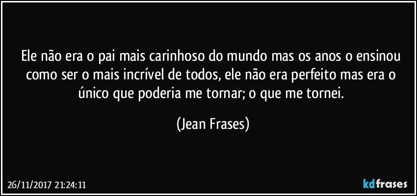 Ele não era o pai mais carinhoso do mundo mas os anos o ensinou como ser o mais incrível de todos, ele não era perfeito mas era o único que poderia me tornar; o que me tornei. (Jean Frases)