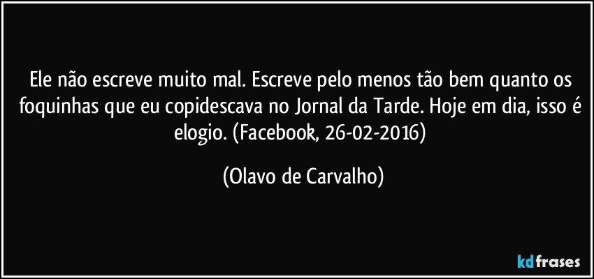 Ele não escreve muito mal. Escreve pelo menos tão bem quanto os foquinhas que eu copidescava no Jornal da Tarde. Hoje em dia, isso é elogio. (Facebook, 26-02-2016) (Olavo de Carvalho)